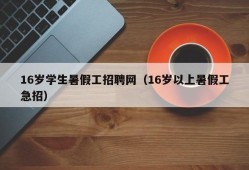 16岁学生暑假工招聘网（16岁以上暑假工急招）