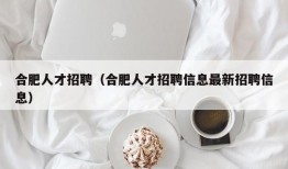 合肥人才招聘（合肥人才招聘信息最新招聘信息）