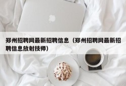 郑州招聘网最新招聘信息（郑州招聘网最新招聘信息放射技师）