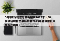 58同城招聘信息最新招聘2023年（58同城招聘信息最新招聘2023年老城报社家属院在哪里）