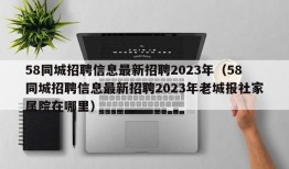 58同城招聘信息最新招聘2023年（58同城招聘信息最新招聘2023年老城报社家属院在哪里）