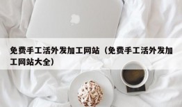 免费手工活外发加工网站（免费手工活外发加工网站大全）