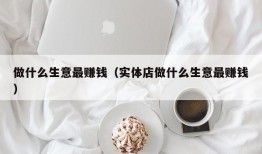 做什么生意最赚钱（实体店做什么生意最赚钱）