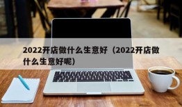 2022开店做什么生意好（2022开店做什么生意好呢）