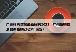 广州招聘信息最新招聘2022（广州招聘信息最新招聘2023年保安）